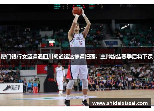 厦门银行女篮遭遇四川蜀道运达惨遭扫荡，主帅终结赛季后将下课
